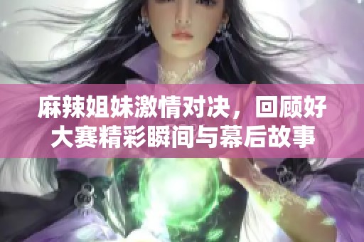 麻辣姐妹激情对决，回顾好大赛精彩瞬间与幕后故事