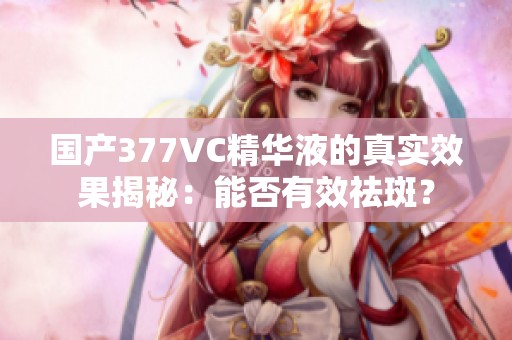 国产377VC精华液的真实效果揭秘：能否有效祛斑？