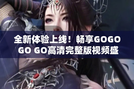 全新体验上线！畅享GOGO GO GO高清完整版视频盛宴