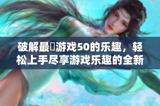 破解最囧游戏50的乐趣，轻松上手尽享游戏乐趣的全新体验