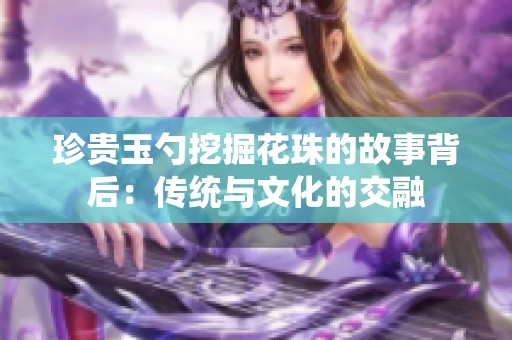 珍贵玉勺挖掘花珠的故事背后：传统与文化的交融