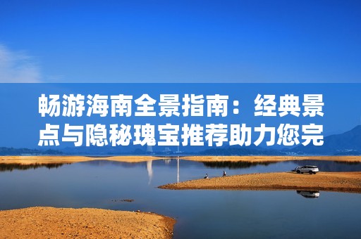 畅游海南全景指南：经典景点与隐秘瑰宝推荐助力您完美假期