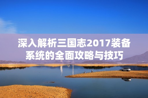 深入解析三国志2017装备系统的全面攻略与技巧