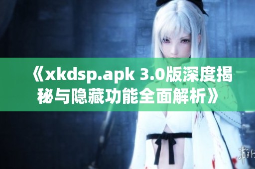 《xkdsp.apk 3.0版深度揭秘与隐藏功能全面解析》