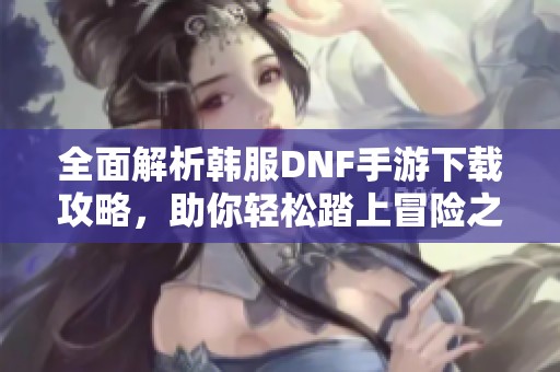 全面解析韩服DNF手游下载攻略，助你轻松踏上冒险之路