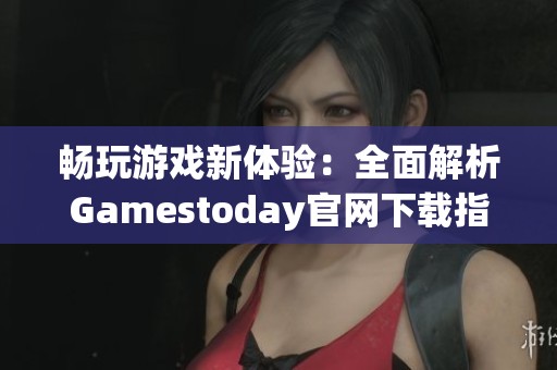 畅玩游戏新体验：全面解析Gamestoday官网下载指南