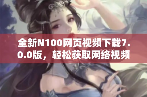 全新N100网页视频下载7.0.0版，轻松获取网络视频资源